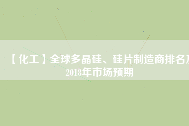 【化工】全球多晶硅、硅片制造商排名及2018年市場預(yù)期