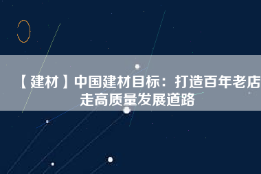 【建材】中國建材目標：打造百年老店 走高質(zhì)量發(fā)展道路