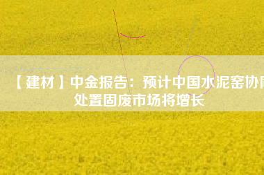 【建材】中金報告：預計中國水泥窯協(xié)同處置固廢市場將增長