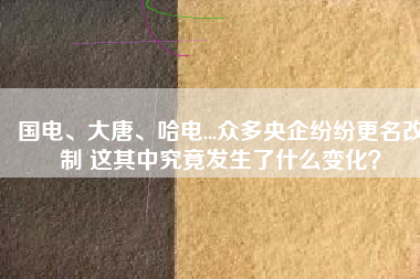 國(guó)電、大唐、哈電...眾多央企紛紛更名改制 這其中究竟發(fā)生了什么變化？