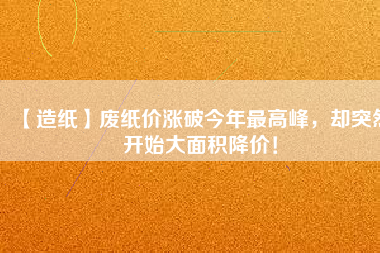【造紙】廢紙價漲破今年最高峰，卻突然開始大面積降價！