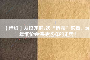 【造紙】從玖龍的2次“透露”來看，2018年紙價會保持這樣的走勢！