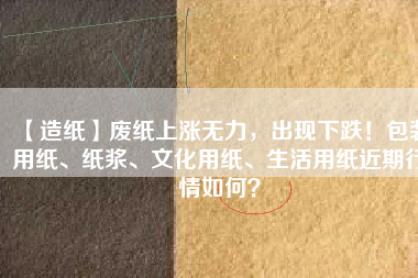 【造紙】廢紙上漲無力，出現(xiàn)下跌！包裝用紙、紙漿、文化用紙、生活用紙近期行情如何？