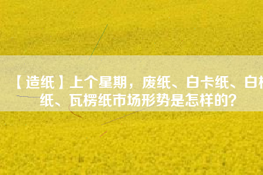 【造紙】上個星期，廢紙、白卡紙、白板紙、瓦楞紙市場形勢是怎樣的？