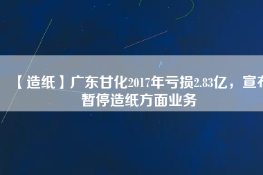 【造紙】廣東甘化2017年虧損2.83億，宣布暫停造紙方面業(yè)務(wù)
