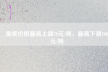 廢紙價(jià)格最高上調(diào)70元/噸，最高下調(diào)100元/噸