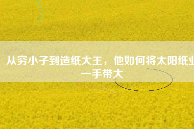 從窮小子到造紙大王，他如何將太陽紙業(yè)一手帶大