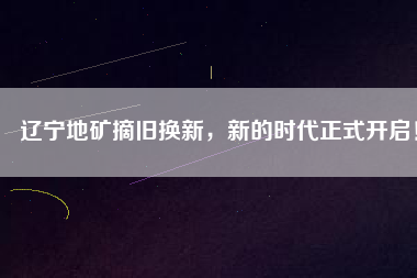 遼寧地礦摘舊換新，新的時代正式開啟！