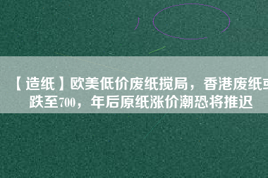 【造紙】歐美低價(jià)廢紙攪局，香港廢紙或跌至700，年后原紙漲價(jià)潮恐將推遲