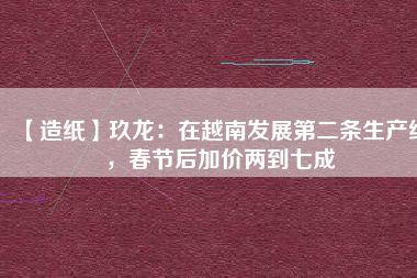 【造紙】玖龍：在越南發(fā)展第二條生產(chǎn)線，春節(jié)后加價(jià)兩到七成