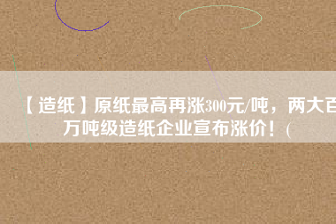 【造紙】原紙最高再漲300元/噸，兩大百萬(wàn)噸級(jí)造紙企業(yè)宣布漲價(jià)！(