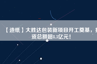 【造紙】大勝達包裝新項目開工奠基，投資總額超8.3億元！