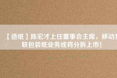 【造紙】陳宏才上任董事會(huì)主席，移動(dòng)互聯(lián)包裝紙業(yè)務(wù)或?qū)⒎植鹕鲜校?/></a>
			</figure>
			<div   id=