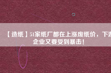 【造紙】51家紙廠都在上漲廢紙價，下游企業(yè)又要受到暴擊！