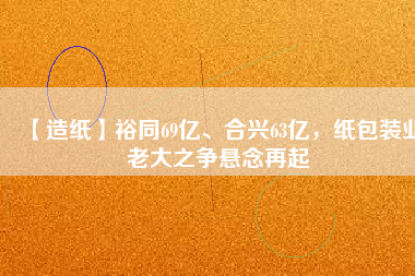 【造紙】裕同69億、合興63億，紙包裝業(yè)老大之爭懸念再起