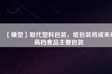 【橡塑】取代塑料包裝,紙包裝將成未來高檔食品主要包裝