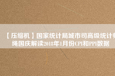 【壓縮機(jī)】國家統(tǒng)計局城市司高級統(tǒng)計師繩國慶解讀2018年1月份CPI和PPI數(shù)據(jù)
