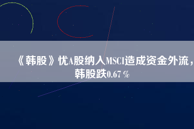 《韓股》憂A股納入MSCI造成資金外流，韓股跌0.67％