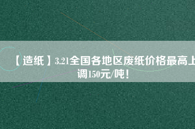 【造紙】3.21全國各地區(qū)廢紙價格最高上調150元/噸！