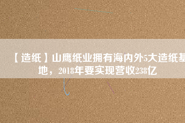 【造紙】山鷹紙業(yè)擁有海內(nèi)外5大造紙基地，2018年要實現(xiàn)營收238億