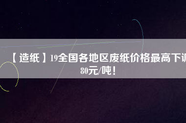 【造紙】19全國(guó)各地區(qū)廢紙價(jià)格最高下調(diào)80元/噸！