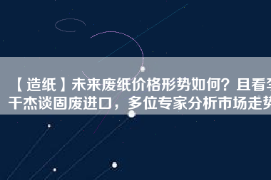 【造紙】未來廢紙價(jià)格形勢(shì)如何？且看李干杰談固廢進(jìn)口，多位專家分析市場(chǎng)走勢(shì)
