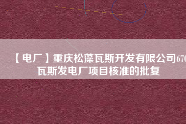 【電廠】重慶松藻瓦斯開(kāi)發(fā)有限公司670瓦斯發(fā)電廠項(xiàng)目核準(zhǔn)的批復(fù)