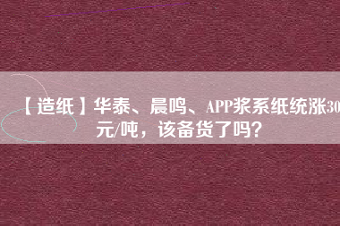 【造紙】華泰、晨鳴、APP漿系紙統(tǒng)漲300元/噸，該備貨了嗎？