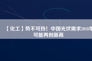 【化工】勢不可擋！中國光伏需求2018年可能再創(chuàng)新高