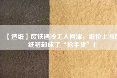 【造紙】廢鐵遇冷無人問津，紙價上漲廢紙箱卻成了“搶手貨”！