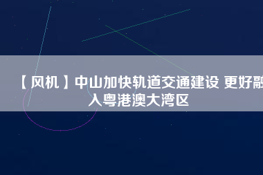 【風(fēng)機】中山加快軌道交通建設(shè) 更好融入粵港澳大灣區(qū)