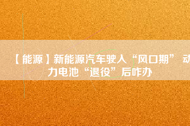 【能源】新能源汽車(chē)駛?cè)搿帮L(fēng)口期” 動(dòng)力電池“退役”后咋辦