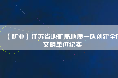 【礦業(yè)】江蘇省地礦局地質(zhì)一隊(duì)創(chuàng)建全國(guó)文明單位紀(jì)實(shí)