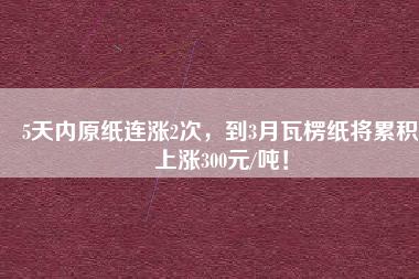 5天內(nèi)原紙連漲2次，到3月瓦楞紙將累積上漲300元/噸！