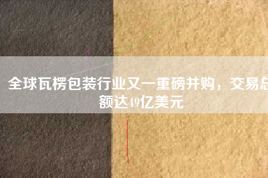 全球瓦楞包裝行業(yè)又一重磅并購(gòu)，交易總額達(dá)49億美元