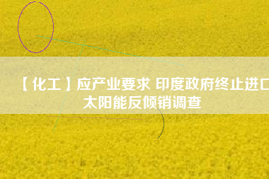 【化工】應(yīng)產(chǎn)業(yè)要求 印度政府終止進口太陽能反傾銷調(diào)查