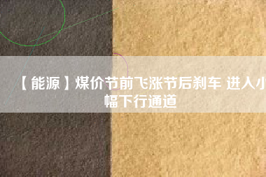 【能源】煤價(jià)節(jié)前飛漲節(jié)后剎車 進(jìn)入小幅下行通道
