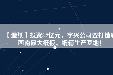 【造紙】投資5.2億元，宇興公司要打造鄂西南最大紙板、紙箱生產(chǎn)基地！