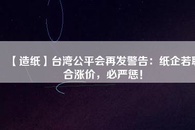 【造紙】臺灣公平會再發(fā)警告：紙企若聯(lián)合漲價，必嚴(yán)懲！