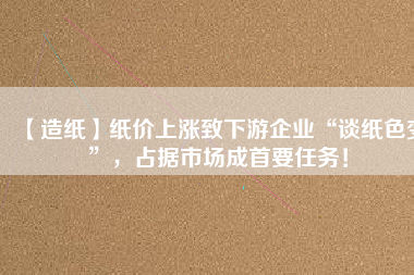 【造紙】紙價上漲致下游企業(yè)“談紙色變”，占據(jù)市場成首要任務(wù)！