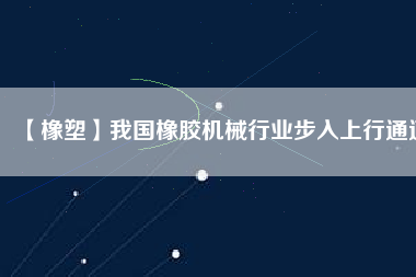 【橡塑】我國橡膠機(jī)械行業(yè)步入上行通道