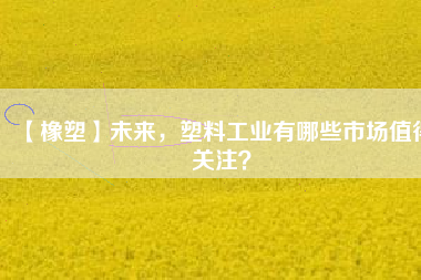 【橡塑】未來，塑料工業(yè)有哪些市場值得關(guān)注？