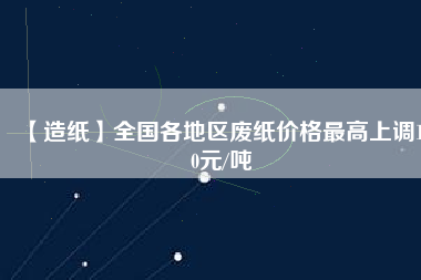 【造紙】全國各地區(qū)廢紙價(jià)格最高上調(diào)150元/噸