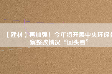 【建材】再加強(qiáng)！今年將開展中央環(huán)保督察整改情況“回頭看”