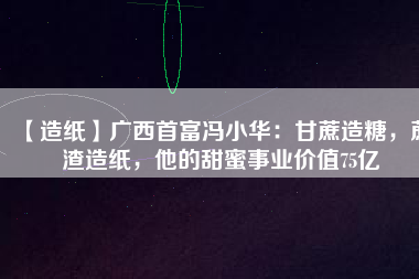 【造紙】廣西首富馮小華：甘蔗造糖，蔗渣造紙，他的甜蜜事業(yè)價(jià)值75億