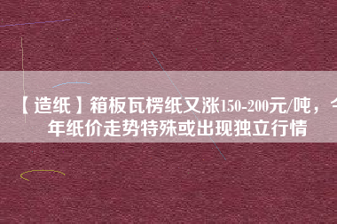【造紙】箱板瓦楞紙又漲150-200元/噸，今年紙價(jià)走勢(shì)特殊或出現(xiàn)獨(dú)立行情
