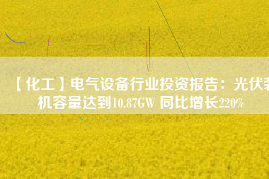 【化工】電氣設(shè)備行業(yè)投資報告：光伏裝機容量達(dá)到10.87GW 同比增長220%