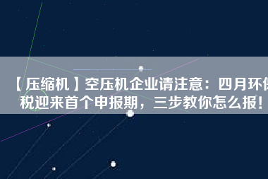 【壓縮機】空壓機企業(yè)請注意：四月環(huán)保稅迎來首個申報期，三步教你怎么報！