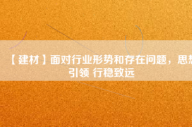 【建材】面對行業(yè)形勢和存在問題，思想引領 行穩(wěn)致遠