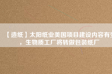 【造紙】太陽(yáng)紙業(yè)美國(guó)項(xiàng)目建設(shè)內(nèi)容有變，生物質(zhì)工廠將轉(zhuǎn)做包裝紙廠